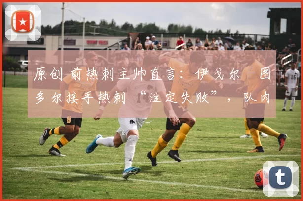 原创 前热刺主帅直言:伊戈尔・图多尔接手热刺 “注定失败”,队内氛围 “ toxic 至极”