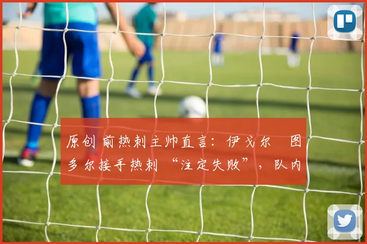 原创 前热刺主帅直言：伊戈尔・图多尔接手热刺 “注定失败”，队内氛围 “ toxic 至极”