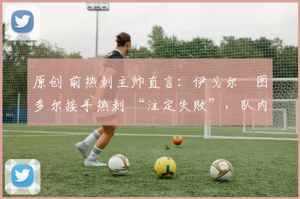 原创 前热刺主帅直言:伊戈尔・图多尔接手热刺 “注定失败”,队内氛围 “ toxic 至极”