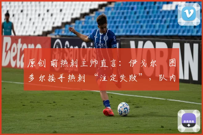 原创 前热刺主帅直言:伊戈尔・图多尔接手热刺 “注定失败”,队内氛围 “ toxic 至极”