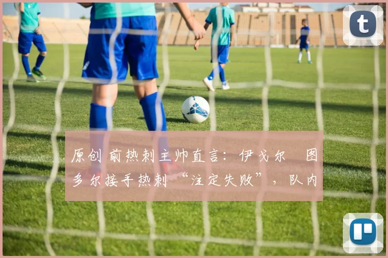 原创 前热刺主帅直言:伊戈尔・图多尔接手热刺 “注定失败”,队内氛围 “ toxic 至极”