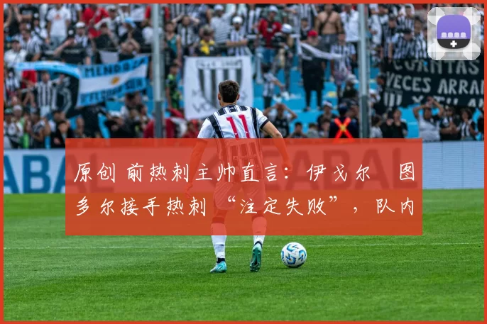 原创 前热刺主帅直言:伊戈尔・图多尔接手热刺 “注定失败”,队内氛围 “ toxic 至极”