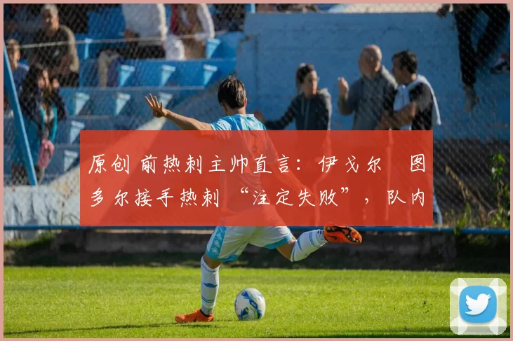 原创 前热刺主帅直言:伊戈尔・图多尔接手热刺 “注定失败”,队内氛围 “ toxic 至极”