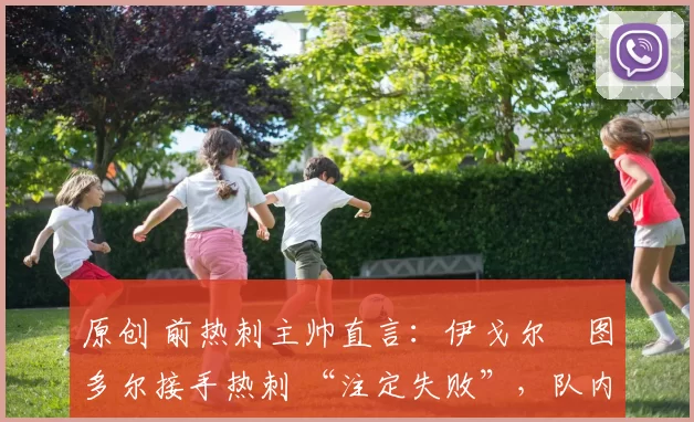 原创 前热刺主帅直言:伊戈尔・图多尔接手热刺 “注定失败”,队内氛围 “ toxic 至极”