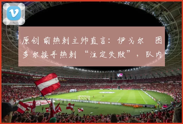 原创 前热刺主帅直言：伊戈尔・图多尔接手热刺 “注定失败”，队内氛围 “ toxic 至极”