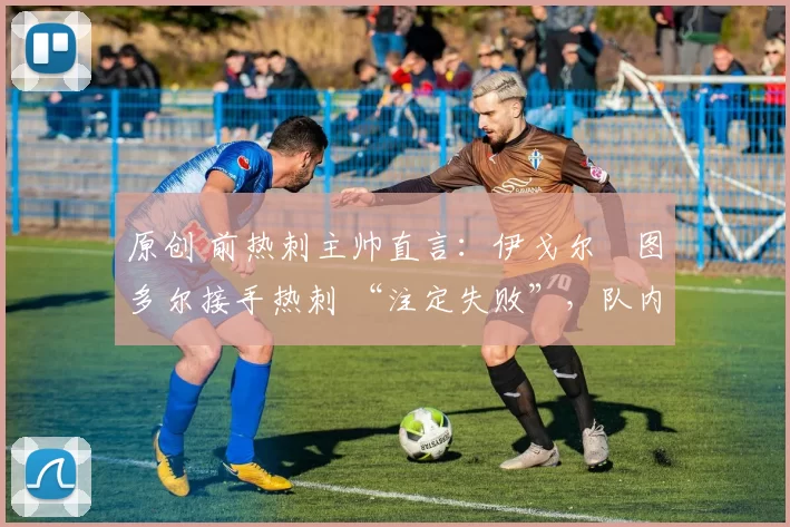 原创 前热刺主帅直言:伊戈尔・图多尔接手热刺 “注定失败”,队内氛围 “ toxic 至极”