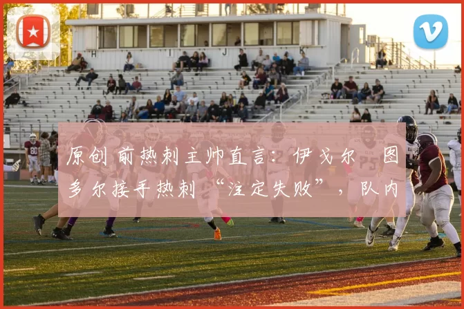 原创 前热刺主帅直言:伊戈尔・图多尔接手热刺 “注定失败”,队内氛围 “ toxic 至极”