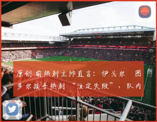 原创 前热刺主帅直言：伊戈尔・图多尔接手热刺 “注定失败”，队内氛围 “ toxic 至极”