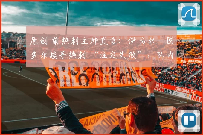 原创 前热刺主帅直言:伊戈尔・图多尔接手热刺 “注定失败”,队内氛围 “ toxic 至极”
