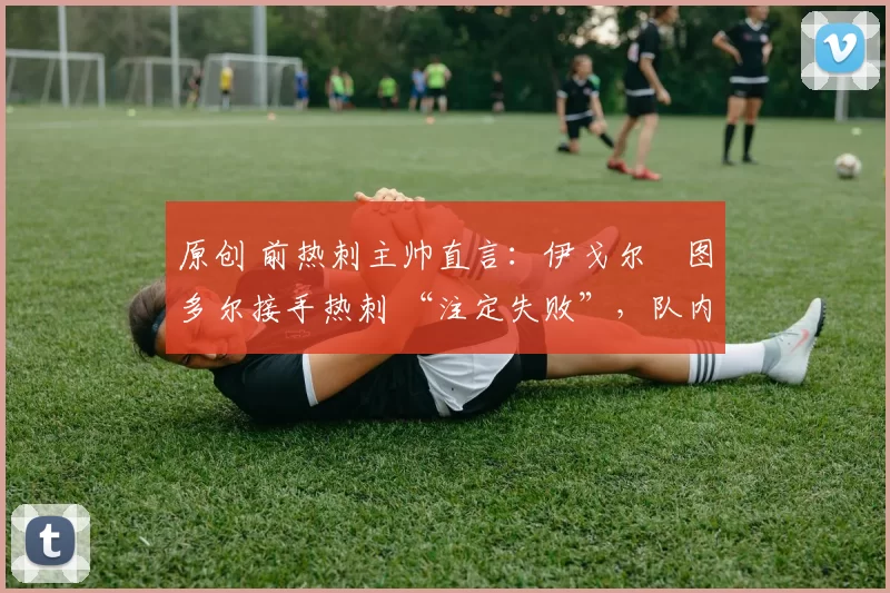 原创 前热刺主帅直言:伊戈尔・图多尔接手热刺 “注定失败”,队内氛围 “ toxic 至极”