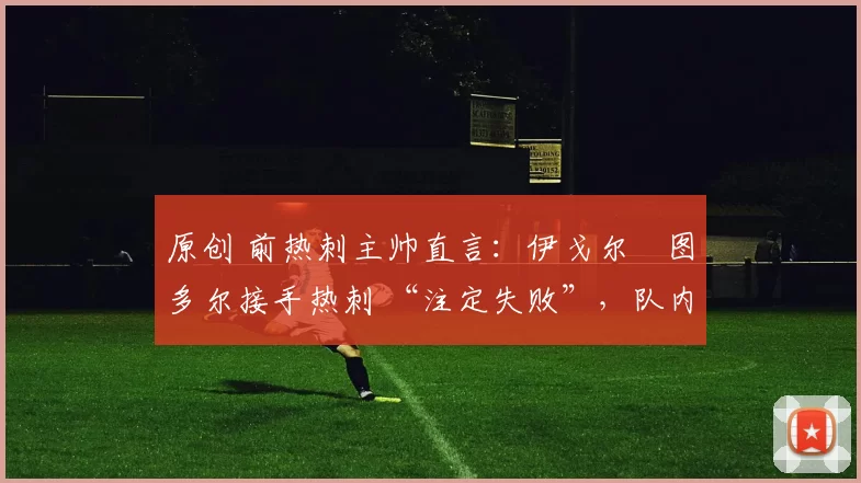 原创 前热刺主帅直言:伊戈尔・图多尔接手热刺 “注定失败”,队内氛围 “ toxic 至极”