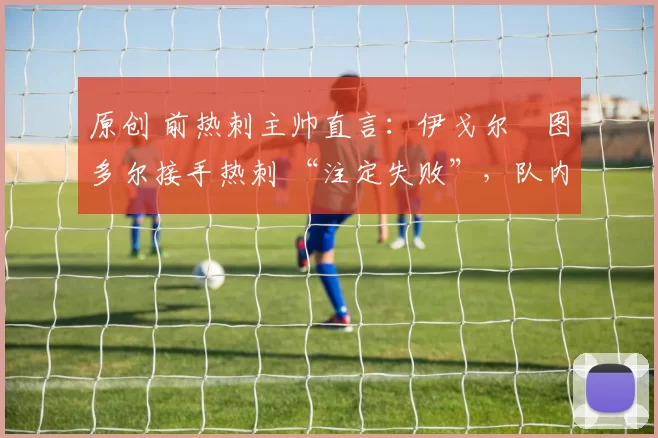 原创 前热刺主帅直言：伊戈尔・图多尔接手热刺 “注定失败”，队内氛围 “ toxic 至极”