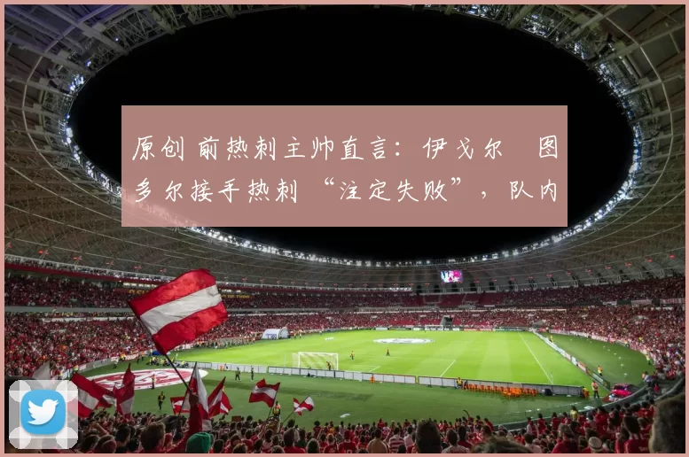 原创 前热刺主帅直言:伊戈尔・图多尔接手热刺 “注定失败”,队内氛围 “ toxic 至极”