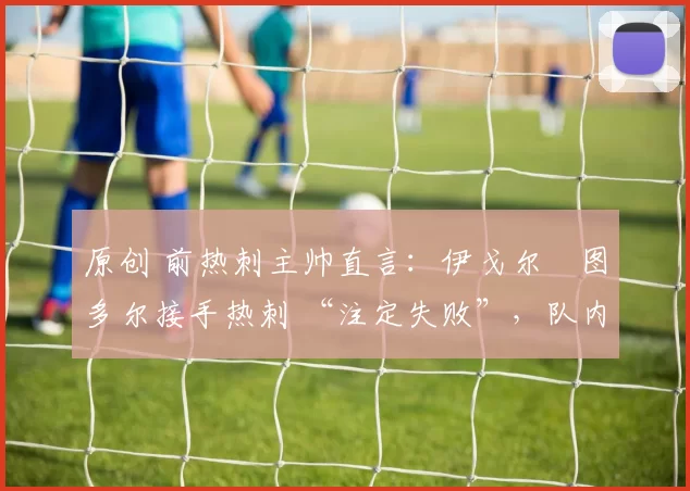 原创 前热刺主帅直言:伊戈尔・图多尔接手热刺 “注定失败”,队内氛围 “ toxic 至极”