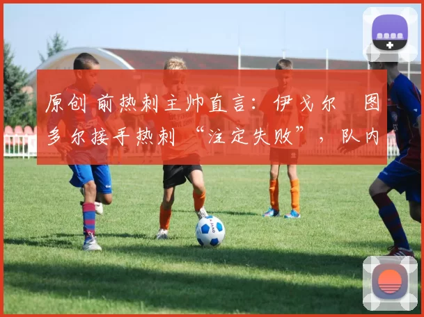 原创 前热刺主帅直言:伊戈尔・图多尔接手热刺 “注定失败”,队内氛围 “ toxic 至极”