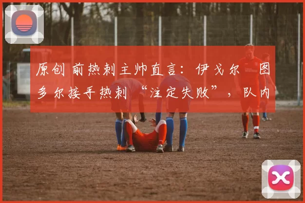 原创 前热刺主帅直言:伊戈尔・图多尔接手热刺 “注定失败”,队内氛围 “ toxic 至极”