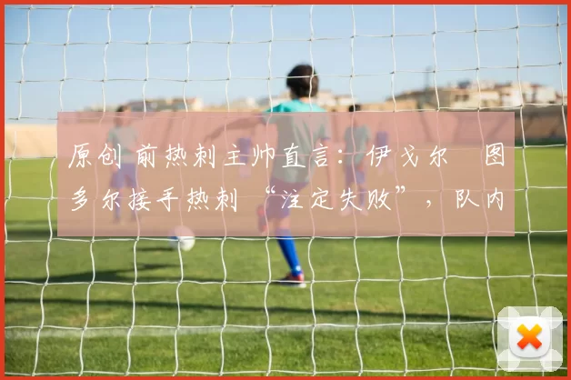 原创 前热刺主帅直言:伊戈尔・图多尔接手热刺 “注定失败”,队内氛围 “ toxic 至极”