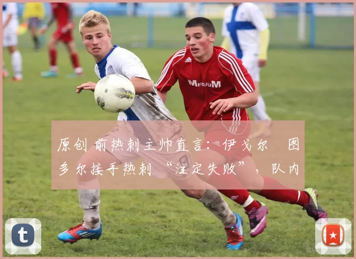 原创 前热刺主帅直言:伊戈尔・图多尔接手热刺 “注定失败”,队内氛围 “ toxic 至极”