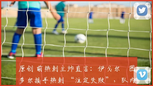 原创 前热刺主帅直言：伊戈尔・图多尔接手热刺 “注定失败”，队内氛围 “ toxic 至极”