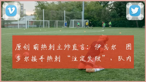 原创 前热刺主帅直言:伊戈尔・图多尔接手热刺 “注定失败”,队内氛围 “ toxic 至极”