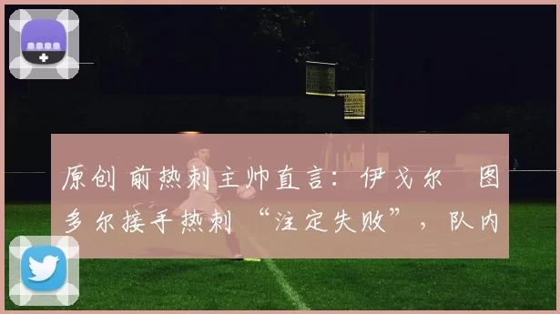 原创 前热刺主帅直言：伊戈尔・图多尔接手热刺 “注定失败”，队内氛围 “ toxic 至极”