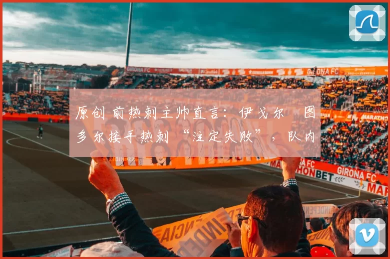 原创 前热刺主帅直言:伊戈尔・图多尔接手热刺 “注定失败”,队内氛围 “ toxic 至极”