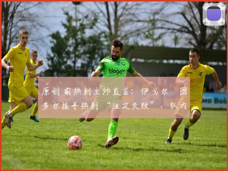 原创 前热刺主帅直言：伊戈尔・图多尔接手热刺 “注定失败”，队内氛围 “ toxic 至极”