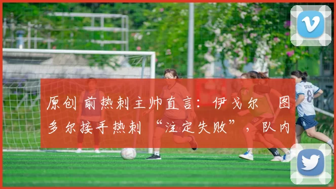 原创 前热刺主帅直言:伊戈尔・图多尔接手热刺 “注定失败”,队内氛围 “ toxic 至极”