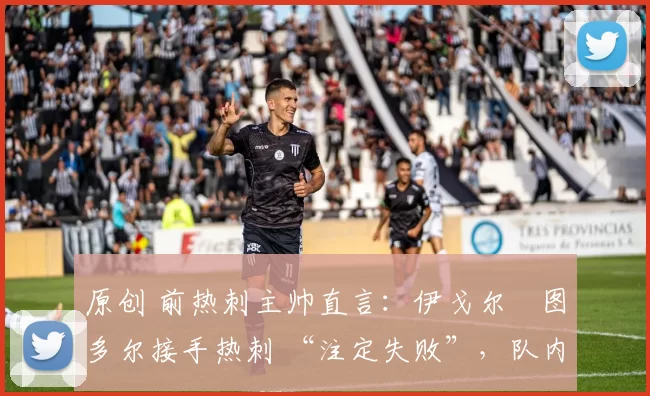 原创 前热刺主帅直言:伊戈尔・图多尔接手热刺 “注定失败”,队内氛围 “ toxic 至极”
