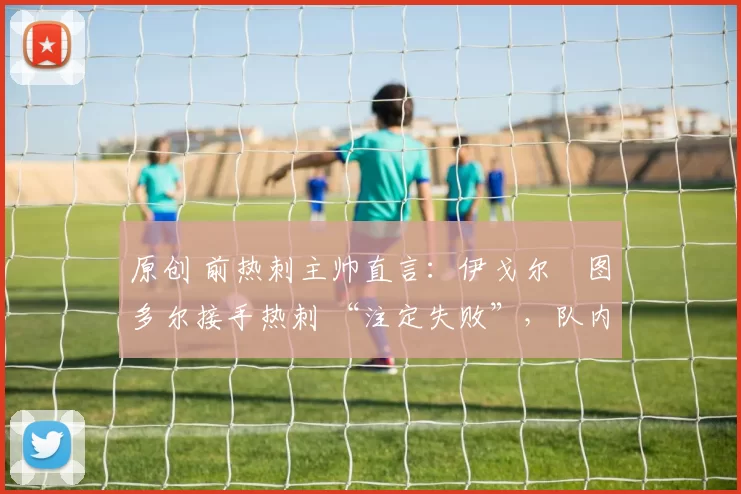 原创 前热刺主帅直言：伊戈尔・图多尔接手热刺 “注定失败”，队内氛围 “ toxic 至极”