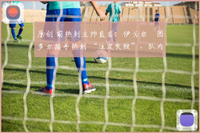 原创 前热刺主帅直言:伊戈尔・图多尔接手热刺 “注定失败”,队内氛围 “ toxic 至极”
