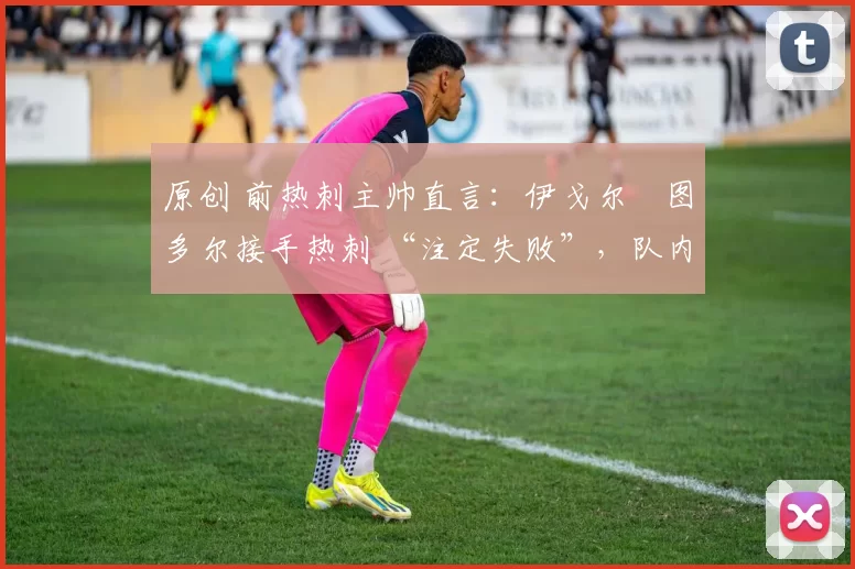 原创 前热刺主帅直言:伊戈尔・图多尔接手热刺 “注定失败”,队内氛围 “ toxic 至极”