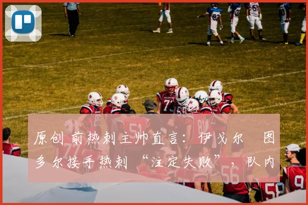 原创 前热刺主帅直言：伊戈尔・图多尔接手热刺 “注定失败”，队内氛围 “ toxic 至极”