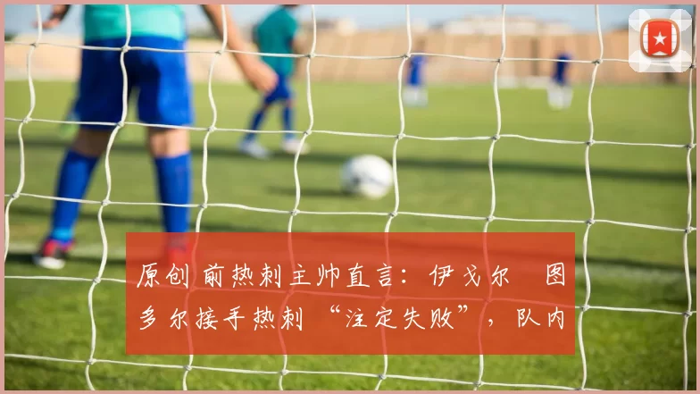 原创 前热刺主帅直言:伊戈尔・图多尔接手热刺 “注定失败”,队内氛围 “ toxic 至极”