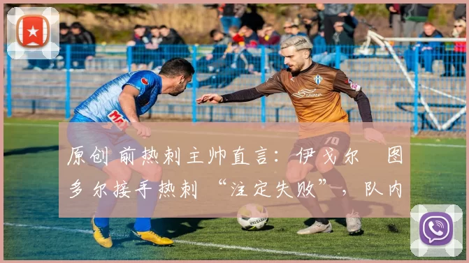 原创 前热刺主帅直言：伊戈尔・图多尔接手热刺 “注定失败”，队内氛围 “ toxic 至极”