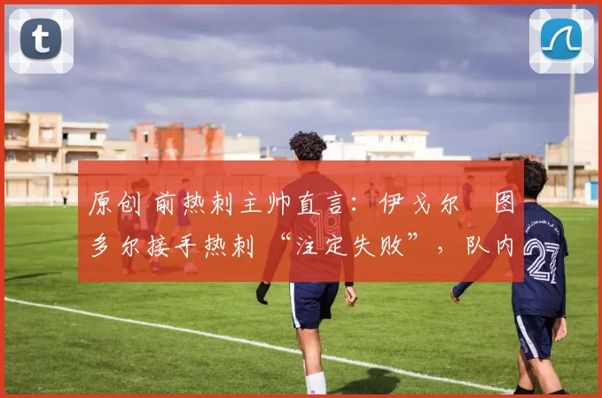 原创 前热刺主帅直言:伊戈尔・图多尔接手热刺 “注定失败”,队内氛围 “ toxic 至极”