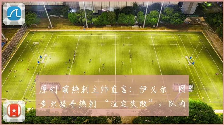 原创 前热刺主帅直言:伊戈尔・图多尔接手热刺 “注定失败”,队内氛围 “ toxic 至极”