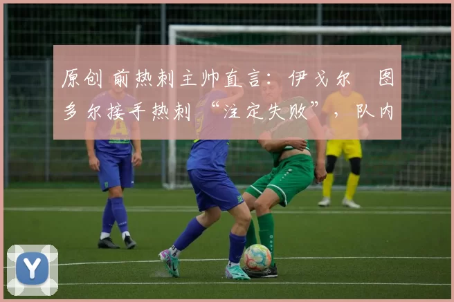 原创 前热刺主帅直言:伊戈尔・图多尔接手热刺 “注定失败”,队内氛围 “ toxic 至极”