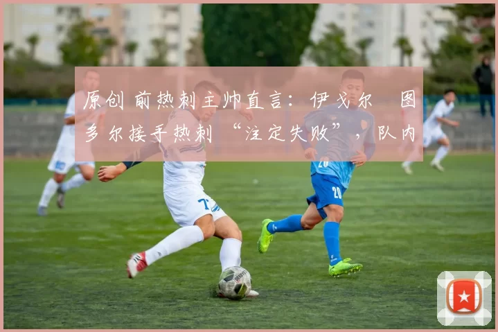 原创 前热刺主帅直言:伊戈尔・图多尔接手热刺 “注定失败”,队内氛围 “ toxic 至极”