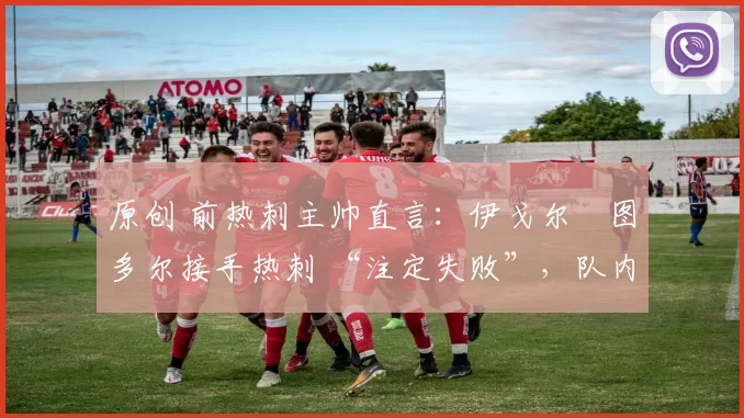 原创 前热刺主帅直言:伊戈尔・图多尔接手热刺 “注定失败”,队内氛围 “ toxic 至极”