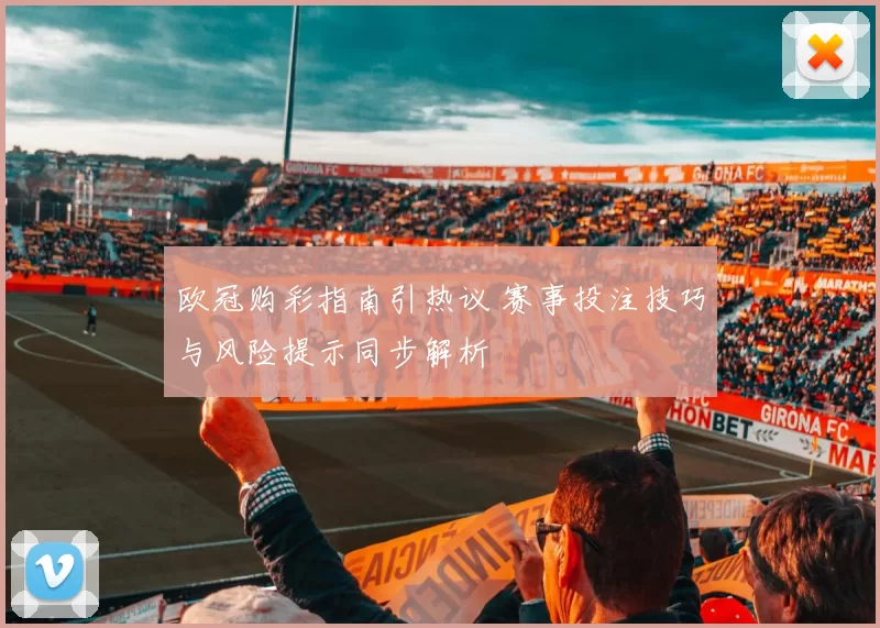 欧冠购彩指南引热议 赛事投注技巧与风险提示同步解析
