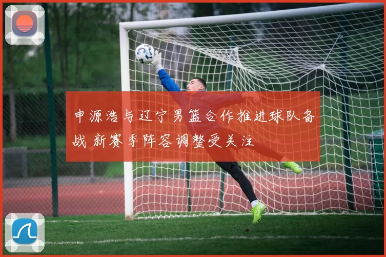 申源浩与辽宁男篮合作推进球队备战 新赛季阵容调整受关注