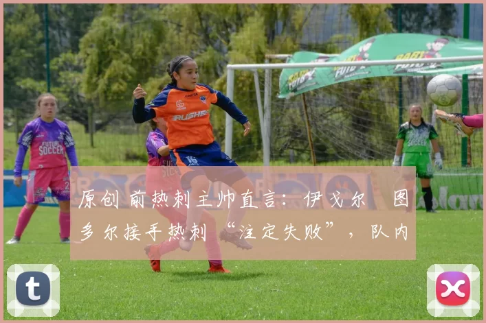 原创 前热刺主帅直言:伊戈尔・图多尔接手热刺 “注定失败”,队内氛围 “ toxic 至极”