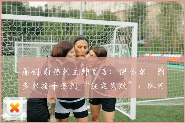 原创 前热刺主帅直言:伊戈尔・图多尔接手热刺 “注定失败”,队内氛围 “ toxic 至极”