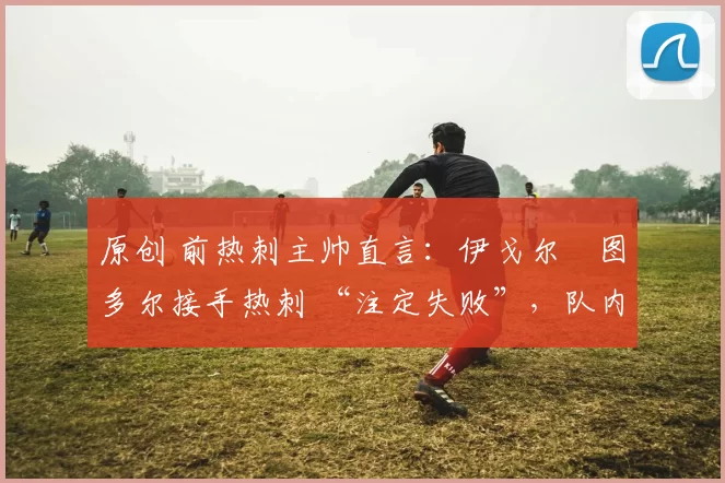 原创 前热刺主帅直言:伊戈尔・图多尔接手热刺 “注定失败”,队内氛围 “ toxic 至极”