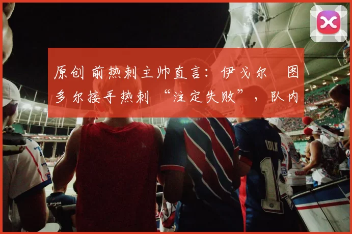 原创 前热刺主帅直言:伊戈尔・图多尔接手热刺 “注定失败”,队内氛围 “ toxic 至极”