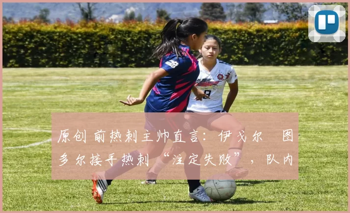 原创 前热刺主帅直言:伊戈尔・图多尔接手热刺 “注定失败”,队内氛围 “ toxic 至极”