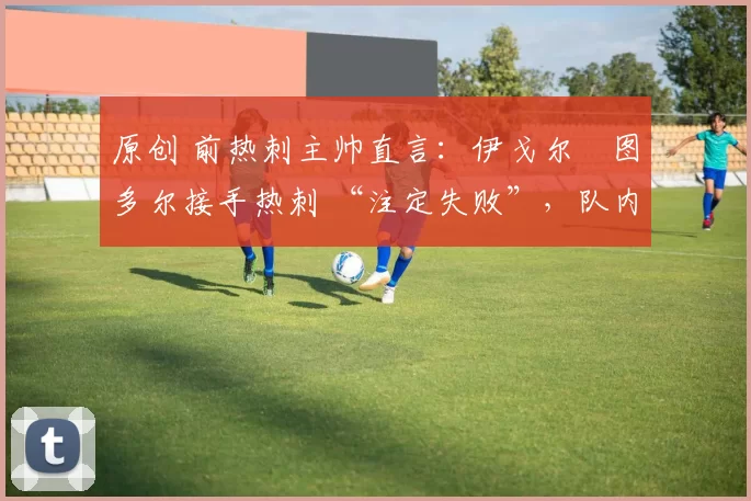 原创 前热刺主帅直言:伊戈尔・图多尔接手热刺 “注定失败”,队内氛围 “ toxic 至极”