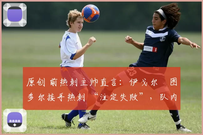 原创 前热刺主帅直言:伊戈尔・图多尔接手热刺 “注定失败”,队内氛围 “ toxic 至极”