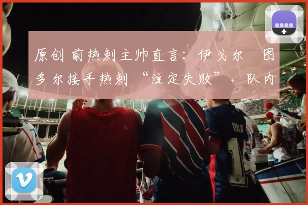 原创 前热刺主帅直言：伊戈尔・图多尔接手热刺 “注定失败”，队内氛围 “ toxic 至极”